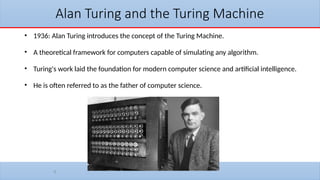 9
Alan Turing and the Turing Machine
• 1936: Alan Turing introduces the concept of the Turing Machine.
• A theoretical framework for computers capable of simulating any algorithm.
• Turing's work laid the foundation for modern computer science and artificial intelligence.
• He is often referred to as the father of computer science.
 