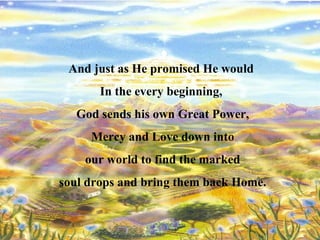 And just as He promised He would  In the every beginning,  God sends his own Great Power, Mercy and Love down into our world to find the marked  soul drops and bring them back Home. 