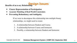 Benefits of an n-ary Relationship
● Clearer Representation of Participation
● Accurate Modeling of Real-World Constraints:
● Preventing Redundancy and Ambiguity:
If we were to decompose this relationship into multiple binary
relationships, we might need to create:
1. A relationship between Student and Course.
2. A relationship between Course and Instructor.
3. Possibly, a relationship between Student and Instructor.
Design Issues
Database Management System | COMP 232 | September 2024 16
Sanjog Sigdel, September 2024
 