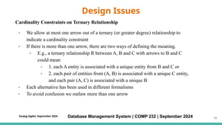 Cardinality Constraints on Ternary Relationship
- We allow at most one arrow out of a ternary (or greater degree) relationship to
indicate a cardinality constraint
- If there is more than one arrow, there are two ways of defining the meaning.
- E.g., a ternary relationship R between A, B and C with arrows to B and C
could mean
- 1. each A entity is associated with a unique entity from B and C or
- 2. each pair of entities from (A, B) is associated with a unique C entity,
and each pair (A, C) is associated with a unique B
- Each alternative has been used in different formalisms
- To avoid confusion we outlaw more than one arrow
Design Issues
Database Management System | COMP 232 | September 2024 18
Sanjog Sigdel, September 2024
 