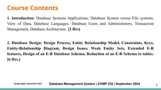 Course Contents
1. Introduction: Database Systems Applications, Database System versus File systems,
View of Data, Database Languages, Database Users and Administrators, Transaction
Management, Database Architecture. [3 Hrs]
2. Database Design: Design Process, Entity Relationship Model, Constraints, Keys,
Entity-Relationship Diagram, Design Issues, Weak Entity Sets, Extended E-R
features, Design of an E-R Database Schema, Reduction of an E-R Schema to tables.
[6 Hrs.]
Database Management System | COMP 232 | September 2024 2
Sanjog Sigdel, September 2024
 