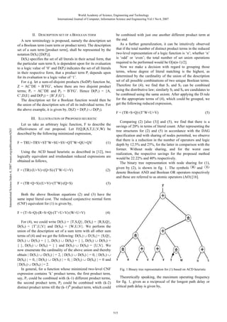 World Academy of Science, Engineering and Technology
International Journal of Computer, Information Science and Engineering Vol:1 No:4, 2007

II. DESCRIPTION SET OF A BOOLEAN TERM
A new terminology is proposed, namely the description set
of a Boolean term (sum term or product term). The description
set of a sum term [product term], shall be represented by the
notation D(Si) [D(Pi)].
D(Si) specifies the set of all literals in their actual form, that
the particular sum term Si is dependent upon for its evaluation
to a logic value of ‘0’ and D(Pi) indicates the set of all literals
in their respective form, that a product term Pi depends upon
for its evaluation to a logic value of ‘1’.
For e.g. let a sum-of-disjoint products (SoDP) function be,
Z = AC’DE + B’FG’, where there are two disjoint product
terms; P1 = AC’DE and P2 = B’FG’. Hence D(P1) = {A,
C’,D,E} and D(P2) = {B’,F,G’}.
The description set for a Boolean function would then be
the union of the description sets of all its individual terms. For
the above example, it is given by, D(Z) = D(P1) ∪ D(P2).

International Science Index 4, 2007 waset.org/publications/6263

III. ILLUSTRATION OF PROPOSED HEURISTIC
Let us take an arbitrary logic function, F to describe the
effectiveness of our proposal. Let F(Q,R,S,T,U,V,W) be
described by the following minimized expression,
F = TRU+TRV+ST’W+SU+SV+QT’W+QU+QV

(1)

Using the ACD based heuristic as described in [12], two
logically equivalent and irredundant reduced expressions are
obtained as follows,
F = (TR)·(U+V)+(Q+S)·(T’W+U+V)

(2)

F = (TR+Q+S)·(U+V)+(T’W)·(Q+S)

be combined with just one another different product term at
the end.
As a further generalization, it can be intuitively observed
that if the total number of distinct product terms in the reduced
two-level representation of a logic function is ‘n’; whether ‘n’
is ‘odd’ or ‘even’; the total number of set union operations
required to be performed would be O[n(n-1)/2].
Now we make a decision with regard to grouping those
terms, whose degree of literal matching is the highest, as
determined by the cardinality of the union of the description
set of all possible combinations of two unique Boolean terms.
Therefore for (4), we find that S1 and S2 can be combined
using the distributive law; similarly S3 and S4 are candidates to
be combined using the same axiom. After applying the D rule
for the appropriate terms of (4), which could be grouped, we
get the following reduced expression,
F = (TR+S+Q)·(T’W+U+V)

(5)

Comparing (2) [also (3)] and (5), we find that there is a
savings of 20% in terms of literal count. After representing the
tree structures for (2) and (5) in accordance with the DAG
specification and with sharing of nodes permitted, we observe
that there is a reduction in the number of operators and logic
depth by 12.5% and 25%, for the latter in comparison with the
former. Without node sharing, and for the worst case
realization, the respective savings for the proposed method
would be 22.22% and 40% respectively.
The binary tree representation with node sharing for (1),
given by (2), is shown in fig. 1. The symbols
and
denote Boolean AND and Boolean OR operators respectively
and these are referred to as atomic operators (AO) [16].

(3)

Both the above Boolean equations (2) and (3) have the
same input literal cost. The reduced conjunctive normal form
(CNF) equivalent for (1) is given by,
F = (T+S+Q)·(R+S+Q)·(T’+U+V)·(W+U+V)

(4)

For (4), we could write D(S1) = {T,S,Q}, D(S2) = {R,S,Q},
D(S3) = {T’,U,V} and D(S4) = {W,U,V}. We perform the
union of the description set of a sum term with all other sum
terms of (4) and we get the following: D(S1) ∪ D{S2}= {S,Q},
D(S1) ∪ D(S3) = { }, D(S1) ∪ D(S4) = { }, D(S2) ∪ D(S3) =
{ }, D(S2) ∪ D(S4) = { } and D(S3) ∪ D(S4) = {U,V}. We
now enumerate the cardinality of the above union and thereby
obtain | D(S1) ∪ D(S2) | = 2, | D(S1) ∪ D(S3) | = 0, | D(S1) ∪
D(S4) | = 0, | D(S2) ∪ D(S3) | = 0, | D(S2) ∪ D(S4) | = 0 and
| D(S3) ∪ D(S4) | = 2.
In general, for a function whose minimized two-level CNF
expression contains ‘k’ product terms, the first product term,
say, P1 could be combined with (k-1) different product terms,
the second product term, P2 could be combined with (k-2)
distinct product terms till the (k-1)th product term, which could

Fig. 1 Binary tree representation for (1) based on ACD heuristic

Theoretically speaking, the maximum operating frequency
for fig. 1, given as a reciprocal of the longest path delay or
critical path delay is given by,

515

 