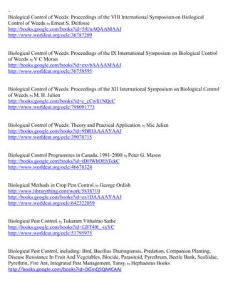 ~
Biological Control of Weeds: Proceedings of the VIII International Symposium on Biological
Control of Weeds; by Ernest S. Delfosse
http://books.google.com/books?id=5tUnAQAAMAAJ
http://www.worldcat.org/oclc/36787209


Biological Control of Weeds: Proceedings of the IX International Symposium on Biological Control
of Weeds; by V C Moran
http://books.google.com/books?id=exvbAAAAMAAJ
http://www.worldcat.org/oclc/36758595


Biological Control of Weeds: Proceedings of the XII International Symposium on Biological Control
of Weeds; by M. H. Julien
http://books.google.com/books?id=c_cCwli1NQcC
http://www.worldcat.org/oclc/798091773


Biological Control of Weeds: Theory and Practical Application; by Mic Julien
http://books.google.com/books?id=9BRIAAAAYAAJ
http://www.worldcat.org/oclc/39078715


Biological Control Programmes in Canada, 1981-2000; by Peter G. Mason
http://books.google.com/books?id=tDHWhOEhTckC
http://www.worldcat.org/oclc/46678324


Biological Methods in Crop Pest Control; by George Ordish
http://www.librarything.com/work/5838710
http://books.google.com/books?id=ex1DAAAAYAAJ
http://www.worldcat.org/oclc/642322059


Biological Pest Control; by Tukaram Vithalrao Sathe
http://books.google.com/books?id=LBT40I_-ixYC
http://www.worldcat.org/oclc/51795975


Biological Pest Control, including: Bird, Bacillus Thuringiensis, Predation, Companion Planting,
Disease Resistance In Fruit And Vegetables, Biocide, Parasitoid, Pyrethrum, Beetle Bank, Scoliidae,
Pyrethrin, Fire Ant, Integrated Pest Management, Tansy; by Hephaestus Books
http://books.google.com/books?id=OGmQSQAACAAJ
 