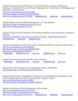 ~
Organic Management for the Professional: The Natural Way for Landscape Architects and
Contractors, Commercial Growers, Golf Course Managers, Park Administrators, Turf Managers, and
Other Stew; by Howard Garrett
http://www.librarything.com/work/12661085
http://books.google.com/books?id=qfm3JyefEIMC
http://www.worldcat.org/oclc/757935842     bookfinder.com     addall.com    booksprice.com


Organic Methods of Pest and Disease Management; by K. Vijayalakshmi
http://books.google.com/books?id=5rwkPAAACAAJ
http://www.worldcat.org/oclc/271823772


Organic No Dig, No Weed Gardening: A Revolutionary Method For Easy Gardening; by Raymond P
Poincelot
librarything.com/4692899 books.google.com/jNR7AAAACAAJ worldcat.org/oclc/16756235
bookfinder.com      addall.com     booksprice.com


Organic Pest and Disease Control: How to Grow a Healthy, Problem-Free Garden; by Barbara Ellis
http://www.librarything.com/work/4630091
http://books.google.com/books?id=KhksOlkC028C
http://www.worldcat.org/oclc/34564792
~ Kindle book     allbookstores.com     bing.com     bookfinder.com    yahoo.com


Organic Pest Control Using Essential Oils; by Susan Fairbairn
~ Kindle book    allbookstores.com       bing.com        bookfinder.com       yahoo.com


Organic Pest Control: Control Pests in Your Organic Garden; by Bill Vincent
http://books.google.com/books?id=eD2NMAEACAAJ


Organic Plant Protection: A Comprehensive Reference on Controlling Insects and Diseases in the
Garden, Orchard and Yard without Using Chemicals; by Roger B. Yepsen
http://www.librarything.com/work/326820
http://books.google.com/books?id=Gd8nAQAAMAAJ


Organic Soil-Fertility and Weed Management; by Steve Gilman
http://www.librarything.com/work/11138592
http://books.google.com/books?id=ty2LTvx4EuIC
http://www.worldcat.org/oclc/676727213    bookfinder.com         addall.com      booksprice.com
 
