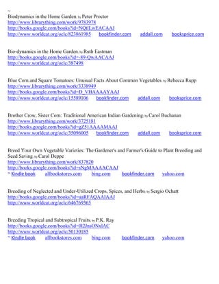 ~
Biodynamics in the Home Garden; by Peter Proctor
http://www.librarything.com/work/9783978
http://books.google.com/books?id=NQtlLwEACAAJ
http://www.worldcat.org/oclc/823861985     bookfinder.com       addall.com     booksprice.com


Bio-dynamics in the Home Garden; by Ruth Eastman
http://books.google.com/books?id=-89-QwAACAAJ
http://www.worldcat.org/oclc/387498


Blue Corn and Square Tomatoes: Unusual Facts About Common Vegetables ; by Rebecca Rupp
http://www.librarything.com/work/3338949
http://books.google.com/books?id=D_VHAAAAYAAJ
http://www.worldcat.org/oclc/15589106    bookfinder.com  addall.com        booksprice.com


Brother Crow, Sister Corn: Traditional American Indian Gardening; by Carol Buchanan
http://www.librarything.com/work/3725181
http://books.google.com/books?id=gZ51AAAAMAAJ
http://www.worldcat.org/oclc/35096005     bookfinder.com      addall.com      booksprice.com


Breed Your Own Vegetable Varieties: The Gardener's and Farmer's Guide to Plant Breeding and
Seed Saving; by Carol Deppe
http://www.librarything.com/work/837820
http://books.google.com/books?id=sNgMAAAACAAJ
~ Kindle book      allbookstores.com  bing.com       bookfinder.com     yahoo.com


Breeding of Neglected and Under-Utilized Crops, Spices, and Herbs; by Sergio Ochatt
http://books.google.com/books?id=uaRFAQAAIAAJ
http://www.worldcat.org/oclc/646769365


Breeding Tropical and Subtropical Fruits; by P.K. Ray
http://books.google.com/books?id=0l2JnsONxlAC
http://www.worldcat.org/oclc/50130185
~ Kindle book     allbookstores.com       bing.com      bookfinder.com     yahoo.com
 