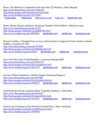 ~
Roots: The Definitive Compendium with more than 225 Recipes; by Diane Morgan
http://www.librarything.com/work/12965169
http://books.google.com/books?id=EvaYfje1TCIC
http://www.worldcat.org/oclc/783157666
~ Kindle book     ~ Nook book    allbookstores.com   bing.com      bookfinder.com


Roots, Shoots, Buckets and Boots: Gardening Together With Children; by Sharon Lovejoy
http://www.librarything.com/work/32322
http://books.google.com/books?id=gQ6bCIOo7xUC
http://www.worldcat.org/oclc/40856801     bookfinder.com    addall.com       booksprice.com


Russian Comfrey: A Hundred Tons an Acre of Stock Feed or Compost for Farm, Garden or Small-
holding; by Lawrence D. Hills
http://www.librarything.com/work/9779309
http://books.google.com/books?id=RbdrQgAACAAJ
http://www.worldcat.org/oclc/630857   bookfinder.com     addall.com     booksprice.com


Save Your Own Seed, United Kingdom; by Lawrence Donegan Hills
http://www.librarything.com/work/10627157
http://books.google.com/books?id=toauMwEACAAJ
http://www.worldcat.org/oclc/16431723   bookfinder.com    addall.com         booksprice.com


Secrets of Master Gardeners; by Rodale Organic Gardening Magazine
http://www.librarything.com/work/2685007
http://books.google.com/books?id=k2gjAQAAMAAJ
http://www.worldcat.org/oclc/10208123      bookfinder.com    addall.com      booksprice.com


Seed Production for the Australian Home Vegetable Gardener; by Allen Barry
http://www.librarything.com/work/4683126
http://books.google.com/books?id=jpsgAQAACAAJ
http://www.worldcat.org/oclc/27611231    bookfinder.com        addall.com    booksprice.com


Seed Saving Techniques of the National Colonial Farm; by Mary Ann Klein
http://books.google.com/books?id=dhRIAAAAYAAJ
http://www.worldcat.org/oclc/13029646
 