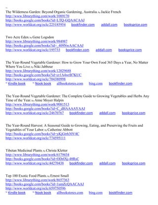 ~
The Wilderness Garden: Beyond Organic Gardening, Australia; by Jackie French
http://www.librarything.com/work/1089170
http://books.google.com/books?id=LTQ-GQAACAAJ
http://www.worldcat.org/oclc/225185954   bookfinder.com        addall.com    booksprice.com


Two Acre Eden; by Gene Logsdon
http://www.librarything.com/work/984987
http://books.google.com/books?id=_409NwAACAAJ
http://www.worldcat.org/oclc/195733   bookfinder.com          addall.com     booksprice.com


The Year-Round Vegetable Gardener: How to Grow Your Own Food 365 Days a Year, No Matter
Where You Live; by Niki Jabbour
http://www.librarything.com/work/12029688
http://books.google.com/books?id=cr1A4wrB7KUC
http://www.worldcat.org/oclc/704380998
~ Kindle book     ~ Nook book    allbookstores.com bing.com   bookfinder.com


The Year-Round Vegetable Gardener: The Complete Guide to Growing Vegetables and Herbs Any
Time of the Year; by Anne Moyer Halpin
http://www.librarything.com/work/9081513
http://books.google.com/books?id=C_dHAAAAYAAJ
http://www.worldcat.org/oclc/24670767    bookfinder.com   addall.com    booksprice.com


The Year-Round Harvest: A Seasonal Guide to Growing, Eating, and Preserving the Fruits and
Vegetables of Your Labor; by Catherine Abbott
http://books.google.com/books?id=yKjGtrh30V4C
http://www.worldcat.org/oclc/774595111


Tibetan Medicinal Plants; by Christa Kletter
http://www.librarything.com/work/6179434
http://books.google.com/books?id=ODrIXj-48RsC
http://www.worldcat.org/oclc/44270438        bookfinder.com     addall.com     booksprice.com


Top 100 Exotic Food Plants; by Ernest Small
http://www.librarything.com/work/8657363
http://books.google.com/books?id=1umZcQAACAAJ
http://www.worldcat.org/oclc/659750596
~ Kindle book     ~ Nook book      allbookstores.com    bing.com      bookfinder.com
 