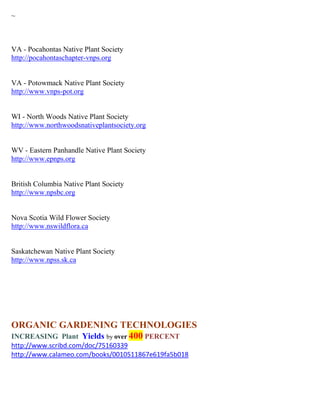 ~



VA - Pocahontas Native Plant Society
http://pocahontaschapter-vnps.org


VA - Potowmack Native Plant Society
http://www.vnps-pot.org


WI - North Woods Native Plant Society
http://www.northwoodsnativeplantsociety.org


WV - Eastern Panhandle Native Plant Society
http://www.epnps.org


British Columbia Native Plant Society
http://www.npsbc.org


Nova Scotia Wild Flower Society
http://www.nswildflora.ca


Saskatchewan Native Plant Society
http://www.npss.sk.ca




ORGANIC GARDENING TECHNOLOGIES
INCREASING Plant Yields by over 400 PERCENT
http://www.scribd.com/doc/75160339
http://www.calameo.com/books/0010511867e619fa5b018
 