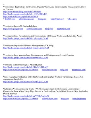 ~
Vermiculture Technology: Earthworms, Organic Wastes, and Environmental Management ; by Clive
A. Edwards
http://www.librarything.com/work/10973239
http://books.google.com/books?id=_JJ5Cw5BBxEC
http://www.worldcat.org/oclc/645676613
~ Kindle book     allbookstores.com    bing.com     bookfinder.com    yahoo.com


Vermitechnology; by M. Seetha Lekshmy
http://www.google.com      allbookstores.com   bing.com      bookfinder.com


Vermitechnology: Permutations And Combinations Of Organic Waste; by Abdullah Adil Ansari
http://books.google.com/books?id=LpD1ugAACAAJ


Vermitechnology for Solid Waste Management; by V K Garg
http://books.google.com/books?id=EmM5LgEACAAJ


Vermitechnology, Vermiculture, Vermicompost and Earthworms; by Avnish Chauhan
http://books.google.com/books?id=4oRkLwEACAAJ


Verms and Vermitechnology; by Arvind Kumar
http://books.google.com/books?id=ODwS49rFHeMC
http://www.worldcat.org/oclc/297506435    allbookstores.com      bing.com     bookfinder.com


Waste Recycling: Utilization of Coffee Grounds and Kitchen Waste in Vermicomposting; by Adi
Ainurzaman Jamaludin
http://books.google.com/books?id=PExBLgEACAAJ


Wellington Vermicomposting Trials, 1995/96: Medium Scale Collection and Composting of
Commercial Food Waste Using Tiger Worms in Outdoor Low Capital Cost Systems, New Zealand ; by
Dana R Peterson
http://books.google.com/books?id=qYYPMgAACAAJ
http://www.worldcat.org/oclc/153809023      allbookstores.com   bing.com    bookfinder.com
 