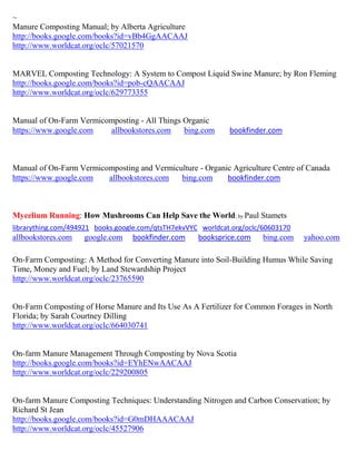 ~
Manure Composting Manual; by Alberta Agriculture
http://books.google.com/books?id=vBb4GgAACAAJ
http://www.worldcat.org/oclc/57021570


MARVEL Composting Technology: A System to Compost Liquid Swine Manure; by Ron Fleming
http://books.google.com/books?id=pob-cQAACAAJ
http://www.worldcat.org/oclc/629773355


Manual of On-Farm Vermicomposting - All Things Organic
https://www.google.com   allbookstores.com     bing.com       bookfinder.com



Manual of On-Farm Vermicomposting and Vermiculture - Organic Agriculture Centre of Canada
https://www.google.com   allbookstores.com   bing.com      bookfinder.com



Mycelium Running: How Mushrooms Can Help Save the World; by Paul Stamets
librarything.com/494921 books.google.com/qtsTH7ekvVYC worldcat.org/oclc/60603170
allbookstores.com   google.com    bookfinder.com     booksprice.com     bing.com   yahoo.com

On-Farm Composting: A Method for Converting Manure into Soil-Building Humus While Saving
Time, Money and Fuel; by Land Stewardship Project
http://www.worldcat.org/oclc/23765590


On-Farm Composting of Horse Manure and Its Use As A Fertilizer for Common Forages in North
Florida; by Sarah Courtney Dilling
http://www.worldcat.org/oclc/664030741


On-farm Manure Management Through Composting by Nova Scotia
http://books.google.com/books?id=EYhENwAACAAJ
http://www.worldcat.org/oclc/229200805


On-farm Manure Composting Techniques: Understanding Nitrogen and Carbon Conservation; by
Richard St Jean
http://books.google.com/books?id=G0mDHAAACAAJ
http://www.worldcat.org/oclc/45527906
 
