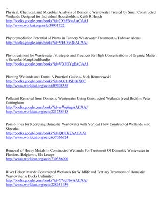 ~
Physical, Chemical, and Microbial Analysis of Domestic Wastewater Treated by Small Constructed
Wetlands Designed for Individual Households; by Keith R Hench
http://books.google.com/books?id=2XhENwAACAAJ
http://www.worlcat.org/oclc/39931722


Phytoremediation Potential of Plants in Tannery Wastewater Treatment; by Tadesse Alemu
http://books.google.com/books?id=VECFkQEACAAJ


Phytotreatment for Wastewater: Strategies and Practices for High Concentrations of Organic Matter;
by Sarwoko Mangkoedihardjo
http://books.google.com/books?id=VXFOYgEACAAJ


Planting Wetlands and Dams: A Practical Guide; by Nick Romanowski
http://books.google.com/books?id=bO21HSBBcX0C
http://www.worldcat.org/oclc/609408538


Pollutant Removal from Domestic Wastewater Using Constructed Wetlands (reed Beds); by Peter
Cottingham
http://books.google.com/books?id=wWq6ugAACAAJ
http://www.worldcat.org/oclc/221738418


Possibilities for Recycling Domestic Wastewater with Vertical Flow Constructed Wetlands; by R
Shrestha
http://books.google.com/books?id=QDFJcgAACAAJ
http://www.worldcat.org/oclc/637056724


Removal of Heavy Metals In Constructed Wetlands For Treatment Of Domestic Wastewater in
Flanders, Belgium; by Els Lesage
http://www.worldcat.org/oclc/730356000


River Hebert Marsh: Constructed Wetlands for Wildlife and Tertiary Treatment of Domestic
Wastewater; by Ducks Unlimited
http://books.google.com/books?id=YVqlNwAACAAJ
http://www.worldcat.org/oclc/228951639
 