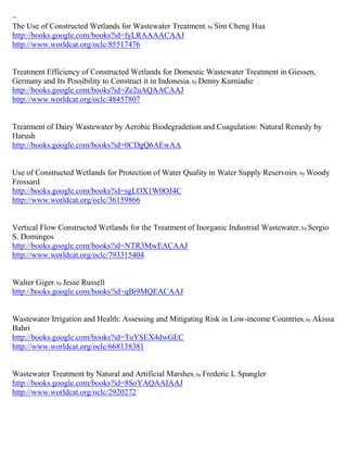 ~
The Use of Constructed Wetlands for Wastewater Treatment; by Sim Cheng Hua
http://books.google.com/books?id=fyLRAAAACAAJ
http://www.worldcat.org/oclc/85517476


Treatment Efficiency of Constructed Wetlands for Domestic Wastewater Treatment in Giessen,
Germany and Its Possibility to Construct it in Indonesia; by Denny Kurniadie
http://books.google.com/books?id=Ze2uAQAACAAJ
http://www.worldcat.org/oclc/48457807


Treatment of Dairy Wastewater by Aerobic Biodegradetion and Coagulation: Natural Remedy by
Harush
http://books.google.com/books?id=0CDgQ6AEwAA


Use of Constructed Wetlands for Protection of Water Quality in Water Supply Reservoirs ; by Woody
Frossard
http://books.google.com/books?id=sgLOX1W0OJ4C
http://www.worldcat.org/oclc/36159866


Vertical Flow Constructed Wetlands for the Treatment of Inorganic Industrial Wastewater ; by Sergio
S. Domingos
http://books.google.com/books?id=NTR3MwEACAAJ
http://www.worldcat.org/oclc/793315404


Walter Giger; by Jesse Russell
http://books.google.com/books?id=qBi9MQEACAAJ


Wastewater Irrigation and Health: Assessing and Mitigating Risk in Low-income Countries; by Akissa
Bahri
http://books.google.com/books?id=TuYSEX4dwGEC
http://www.worldcat.org/oclc/668138381


Wastewater Treatment by Natural and Artificial Marshes; by Frederic L Spangler
http://books.google.com/books?id=8SoYAQAAIAAJ
http://www.worldcat.org/oclc/2920272
 