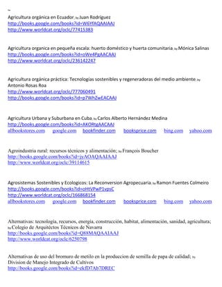 ~
                                 ; by
http://books.google.com/books?id=W6YfAQAAIAAJ
http://www.worldcat.org/oclc/77415383


Agricultura organica en pequeña escala: huerto doméstico y huerta comunitaria; by
http://books.google.com/books?id=oWe4PgAACAAJ
http://www.worldcat.org/oclc/236142247


Agricultura orgánica práctica: Tecnologías sostenibles y regeneradoras del medio ambiente; by
Antonio Rosas Roa
http://www.worldcat.org/oclc/777060491
http://books.google.com/books?id=p7WhZwEACAAJ



Agricultura Urbana y Suburbana en Cuba; by Carlos Alberto Hernández Medina
http://books.google.com/books?id=AKORtgAACAAJ
allbookstores.com google.com bookfinder.com             booksprice.com bing.com             yahoo.com


Agroindustria rural: recursos técnicos y alimentación; by François Boucher
http://books.google.com/books?id=jyAOAQAAIAAJ
http://www.worldcat.org/oclc/39114615


Agrosistemas Sostenibles y Ecologicos: La Reconversion Agropecuaria; by Ramon Fuentes Colmeiro
http://books.google.com/books?id=oHtVPwP1vpsC
http://www.worldcat.org/oclc/166868154
allbookstores.com google.com bookfinder.com            booksprice.com bing.com yahoo.com


Alternativas: tecnología, recursos, energía, construcción, habitat, alimentación, sanidad, agricultura;
by Colegio de Arquitéctos Técnicos de Navarra
http://books.google.com/books?id=Q88MAQAAIAAJ
http://www.worldcat.org/oclc/6250798


Alternativas de uso del bromuro de metilo en la produccion de semilla de papa de calidad; by
Division de Manejo Integrado de Cultivos
http://books.google.com/books?id=ekfD7Ab7DREC
 