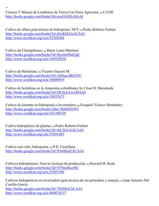 ~
Crianza Y Manejo de Lombrices de Tierra Con Fines Agricolas; by CATIE
http://books.google.com/books?id=occOAQAAIAAJ


Cultivo de alface pela técnica de hidroponia: NFT; by Pedro Roberto Furlani
http://books.google.com/books?id=jGuKHAAACAAJ
http://www.worldcat.org/oclc/52368560


Cultivo de Champiñones; by María Laura Martínez
http://books.google.com/books?id=Hyr4mf9u62gC
http://www.worldcat.org/oclc/149529638


Cultivo de Hortalizas; by Vicente Giaconi M.
http://books.google.com/books?id=-K9xgvfdGGYC
http://www.worldcat.org/oclc/30600919

Cultivo de hortalizas en la Amazonía colombiana; by César H. Marulanda
http://books.google.com/books?id=DUdjAAAAMAAJ
http://www.worldcat.org/oclc/10437673

Cultivo de jitomate en hidroponia e invernadero; by Ezequiel Velasco Hernández
http://books.google.com/books?isbn=9680201953
http://www.worldcat.org/oclc/651398195


Cultivo hidropônico de plantas; by Pedro Roberto Furlani
http://books.google.com/books?id=6tL2GwAACAAJ
http://www.worldcat.org/oclc/53851683


Cultivo sem solo; hidroponia; by P.D. Castellane
http://books.google.com/books?id=PAnHjwEACAAJ


Cultivos hidropónicos: Nuevas técnicas de producción; by Howard M. Resh
http://books.google.com/books?id=O74no8Jcz8IC
http://www.worldcat.org/oclc/52491540

Cultivos hidrop nicos en invernadero:gu a t cnica de sus principios y manejo; by Juan Antonio Del
Castillo Garc a
http://books.google.com/books?id=7lIrMwEACAAJ
http://www.worldcat.org/oclc/804674137
 