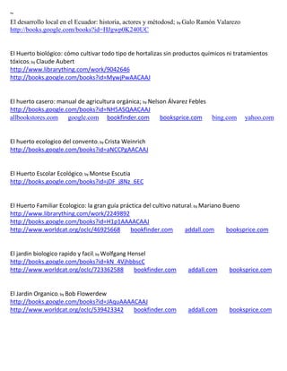~
El desarrollo local en el Ecuador: historia, actores y métodosd; by Galo Ramón Valarezo
http://books.google.com/books?id=HJgwp0K240UC


El Huerto biológico: cómo cultivar todo tipo de hortalizas sin productos químicos ni tratamientos
tóxicos; by Claude Aubert
http://www.librarything.com/work/9042646
http://books.google.com/books?id=MywjPwAACAAJ


El huerto casero: manual de agricultura orgánica; by Nelson Álvarez Febles
http://books.google.com/books?id=NH5ASQAACAAJ
allbookstores.com google.com bookfinder.com              booksprice.com bing.com          yahoo.com


El huerto ecologico del convento; by Crista Weinrich
http://books.google.com/books?id=aNCCPgAACAAJ


El Huerto Escolar Ecológico; by Montse Escutia
http://books.google.com/books?id=jDF_j8Nz_6EC


El Huerto Familiar Ecologico: la gran guía práctica del cultivo natural; by Mariano Bueno
http://www.librarything.com/work/2249892
http://books.google.com/books?id=H1p1AAAACAAJ
http://www.worldcat.org/oclc/46925668          bookfinder.com       addall.com       booksprice.com


El jardin biologico rapido y facil; by Wolfgang Hensel
http://books.google.com/books?id=kN_4VjhbbscC
http://www.worldcat.org/oclc/723362588            bookfinder.com    addall.com     booksprice.com


El Jardin Organico; by Bob Flowerdew
http://books.google.com/books?id=JAquAAAACAAJ
http://www.worldcat.org/oclc/539423342   bookfinder.com             addall.com     booksprice.com
 