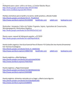 ~
Hidroponia paso a paso: cultivo sin tierra; by Cristian Sánchez Reyes
http://books.google.com/books?isbn=9972977064
http://www.worldcat.org/oclc/681759316


Hierbas aromaticas para el jardin y la cocina. Jardin practico; by Renate Hudak
http://books.google.com/books?id=L9_7TeqR1hUC
http://www.worldcat.org/oclc/351320469          bookfinder.com        addall.com   booksprice.com


Horticultur: Aeroponía, Cultivo de Tejidos Vegetales, Injerto, Agricultura de Conservación,
Micropropagación, Horticultura Orgánica
http://books.google.com/books?id=BvWWZwEACAAJ


Huerta casera: manual de hidroponía popular; by EUNED
http://books.google.com/books?id=wpZJ9qwfwKAC


Huerta Jardin organica: Una Guia Esencial Para El Diseno Y El Cultivo De Una Huerta Ornamental
Con Tecnicas Ecoologicas
http://books.google.com/books?id=Q_N_AAAACAAJ
http://www.worldcat.org/oclc/148667342        bookfinder.com        addall.com    booksprice.com


                ; by Alda
                      Rodríguez
http://books.google.com/books?id=aoUmAwEACAAJ
http://www.worldcat.org/oclc/742679357


                ; by Pippa
                       Greenwood
http://books.google.com/books?id=Q0rMAAAACAAJ
http://www.worldcat.org/oclc/54443680


                                                  ; by
http://books.google.com/books?id=E20nAQAACAAJ
http://www.worldcat.org/oclc/63280975
 