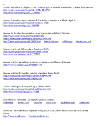 ~
Manual abecedario ecológico: la más completa guía de términos ambientales; by Néstor Julio Fraume
http://books.google.com/books?id=rrGMx_DpbfAC
http://www.worldcat.org/oclc/777597464


Manual de prácticas agroecológicas de los Andes ecuatorianos; by Zhofre Aguirre
http://books.google.com/books?id=O2i6qooj_PYC
http://www.worldcat.org/oclc/37680788


Manual de Reciclaje Compostaje y Lombricompostaje; by Fabricio Capistran
http://www.librarything.com/work/8215085
http://books.google.com/books?id=33m9AAAACAAJ
http://www.worldcat.org/oclc/51611434     bookfinder.com        addall.com        booksprice.com


Manual práctico de hidroponía; by Rodríguez Delfín
http://books.google.com/books?isbn=8459110834
http://www.worldcat.org/oclc/817727797


                                                ; by
http://www.worldcat.org/oclc/804604470


Manual práctico del huerto ecológico; by Mariano Bueno Bosch
http://books.google.com/books?id=aOSmcQAACAAJ
http://www.worldcat.org/oclc/733965263


Manual tecnologico: hidroponia; by A. Bliska Junior
http://books.google.com/books?id=ugQQtwAACAAJ
http://www.worldcat.org/oclc/45777558


Micro Huertas Familiares - CD book; by Cesar Marulanda
carbon.org     google.com        bing.com     yahoo.com        bookfinder.com       addall.com


Minna-de Tamesu Mimizu Conposuto Manyuaru: Gakkou, Chiiki-de Manabu Risaikuru; by Binet
Payne
http://www.google.com   http://www.bing.com
 