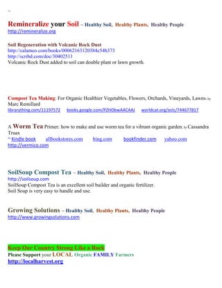 ~

Remineralize your Soil ~ Healthy Soil,               Healthy Plants, Healthy People
http://remineralize.org

Soil Regeneration with Volcanic Rock Dust
http://calameo.com/books/00062163120384c54b373
http://scribd.com/doc/30402511
Volcanic Rock Dust added to soil can double plant or lawn growth.




Compost Tea Making: For Organic Healthier Vegetables, Flowers, Orchards, Vineyards, Lawns; by
Marc Remillard
librarything.com/11197572    books.google.com/PZHObwAACAAJ        worldcat.org/oclc/744677817


A Worm Tea Primer: how to make and use worm tea for a vibrant organic garden; by Cassandra
Truax
~ Kindle book    allbookstores.com bing.com    bookfinder.com       yahoo.com
http://vermico.com




SoilSoup Compost Tea ~ Healthy Soil,             Healthy Plants, Healthy People
http://soilsoup.com
SoilSoup Compost Tea is an excellent soil builder and organic fertilizer.
Soil Soup is very easy to handle and use.


Growing Solutions ~ Healthy Soil,          Healthy Plants, Healthy People
http://www.growingsolutions.com




Keep Our Country Strong Like a Rock
Please Support your LOCAL Organic FAMILY Farmers
http://localharvest.org
 
