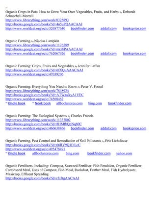~
Organic Crops in Pots: How to Grow Your Own Vegetables, Fruits, and Herbs ; by Deborah
Schneebeli-Morrell
http://www.librarything.com/work/8325893
http://books.google.com/books?id=4n5uPQAACAAJ
http://www.worldcat.org/oclc/326877640   bookfinder.com      addall.com        booksprice.com


Organic Farming; by Nicolas Lampkin
http://www.librarything.com/work/1176589
http://books.google.com/books?id=mrz8PAAACAAJ
http://www.worldcat.org/oclc/762067926   bookfinder.com             addall.com   booksprice.com


Organic Farming: Crops, Fruits and Vegetables; by Jennifer Laffan
http://books.google.com/books?id=6fXQuAAACAAJ
http://www.worldcat.org/oclc/47039206


Organic Farming: Everything You Need to Know; by Peter V. Fossel
http://www.librarything.com/work/7848924
http://books.google.com/books?id=ATWaaXyA1VEC
http://www.worldcat.org/oclc/74568462
~ Kindle book     ~ Nook book    allbookstores.com    bing.com          bookfinder.com


Organic Farming: The Ecological Systems; by Charles Francis
http://www.librarything.com/work/11337802
http://books.google.com/books?id=8HMfbQpNq60C
http://www.worldcat.org/oclc/460638866      bookfinder.com          addall.com   booksprice.com


Organic Farming, Pest Control and Remediation of Soil Pollutants; by Eric Lichtfouse
http://books.google.com/books?id=66RV9Q1EtLcC
http://www.worldcat.org/oclc/495478491
~ Kindle book     allbookstores.com    bing.com       bookfinder.com         yahoo.com


Organic Fertilizers, Including: Compost, Seaweed Fertiliser, Fish Emulsion, Organic Fertilizer,
Cottonseed Meal, Uses of Compost, Fish Meal, Rockdust, Feather Meal, Fish Hydrolysate,
Maxicrop, Effluent Spreading
http://books.google.com/books?id=r3i5tgAACAAJ
 