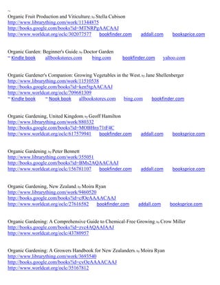 ~
Organic Fruit Production and Viticulture; by Stella Cubison
http://www.librarything.com/work/11344875
http://books.google.com/books?id=MTNRPgAACAAJ
http://www.worldcat.org/oclc/302077577         bookfinder.com    addall.com     booksprice.com


Organic Garden: Beginner's Guide; by Doctor Garden
~ Kindle book    allbookstores.com      bing.com        bookfinder.com       yahoo.com


Organic Gardener's Companion: Growing Vegetables in the West; by Jane Shellenberger
http://www.librarything.com/work/11510538
http://books.google.com/books?id=ken5tgAACAAJ
http://www.worldcat.org/oclc/709681309
~ Kindle book     ~ Nook book    allbookstores.com   bing.com       bookfinder.com


Organic Gardening, United Kingdom; by Geoff Hamilton
http://www.librarything.com/work/880332
http://books.google.com/books?id=MOBHny71tF4C
http://www.worldcat.org/oclc/617579941    bookfinder.com         addall.com     booksprice.com


Organic Gardening; by Peter Bennett
http://www.librarything.com/work/355051
http://books.google.com/books?id=BMs2AQAACAAJ
http://www.worldcat.org/oclc/156781107  bookfinder.com           addall.com     booksprice.com


Organic Gardening, New Zealand; by Moira Ryan
http://www.librarything.com/work/9460520
http://books.google.com/books?id=cfOeAAAACAAJ
http://www.worldcat.org/oclc/27616582    bookfinder.com         addall.com     booksprice.com


Organic Gardening: A Comprehensive Guide to Chemical-Free Growing; by Crow Miller
http://books.google.com/books?id=zvc4AQAAIAAJ
http://www.worldcat.org/oclc/43780957


Organic Gardening: A Growers Handbook for New Zealanders; by Moira Ryan
http://www.librarything.com/work/3693540
http://books.google.com/books?id=cvOeAAAACAAJ
http://www.worldcat.org/oclc/35167812
 