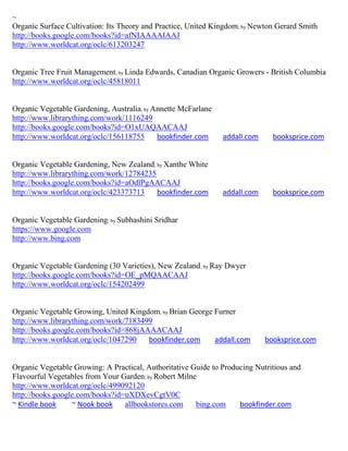 ~
Organic Surface Cultivation: Its Theory and Practice, United Kingdom; by Newton Gerard Smith
http://books.google.com/books?id=afNIAAAAIAAJ
http://www.worldcat.org/oclc/613203247


Organic Tree Fruit Management; by Linda Edwards, Canadian Organic Growers - British Columbia
http://www.worldcat.org/oclc/45818011


Organic Vegetable Gardening, Australia; by Annette McFarlane
http://www.librarything.com/work/1116249
http://books.google.com/books?id=O1xUAQAACAAJ
http://www.worldcat.org/oclc/156118755      bookfinder.com     addall.com     booksprice.com


Organic Vegetable Gardening, New Zealand; by Xanthe White
http://www.librarything.com/work/12784235
http://books.google.com/books?id=aOdlPgAACAAJ
http://www.worldcat.org/oclc/423373713    bookfinder.com       addall.com     booksprice.com


Organic Vegetable Gardening; by Subhashini Sridhar
https://www.google.com
http://www.bing.com


Organic Vegetable Gardening (30 Varieties), New Zealand; by Ray Dwyer
http://books.google.com/books?id=OE_pMQAACAAJ
http://www.worldcat.org/oclc/154202499


Organic Vegetable Growing, United Kingdom; by Brian George Furner
http://www.librarything.com/work/7183499
http://books.google.com/books?id=868jAAAACAAJ
http://www.worldcat.org/oclc/1047290   bookfinder.com      addall.com       booksprice.com


Organic Vegetable Growing: A Practical, Authoritative Guide to Producing Nutritious and
Flavourful Vegetables from Your Garden; by Robert Milne
http://www.worldcat.org/oclc/499092120
http://books.google.com/books?id=uXDXevCgtV0C
~ Kindle book     ~ Nook book    allbookstores.com     bing.com     bookfinder.com
 