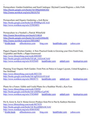 ~
Permaculture: Garden Guidelines and Seed Catalogue: Dryland Coastal Regions ; by Julie Firth
http://books.google.com/books?id=SR6pAAAACAAJ
http://www.worldcat.org/oclc/36131752


Permaculture and Organic Gardening; by Josh Byrne
http://books.google.com/books?id=R9rBSgAACAAJ
http://www.worldcat.org/oclc/225024051


Permaculture in a Nutshell; by Patrick Whitefield
http://www.librarything.com/work/114614
http://books.google.com/books?id=ms6Vo5RdvI0C
http://www.worldcat.org/oclc/30510467
~ Kindle book     allbookstores.com       bing.com      bookfinder.com     yahoo.com


Pippa's Organic Kitchen Garden: A New Practical Guide to Growing your Own Fresh Fruit,
Vegetables and Herbs; by Pippa Greenwood
http://www.librarything.com/work/6882485
http://books.google.com/books?id=ph_zAAAACAAJ
http://www.worldcat.org/oclc/41925645    bookfinder.com      addall.com   booksprice.com


Planning Your Organic Herb Garden: From Pots on Patios to Larger Layouts, United Kingdom; by
Sue Stickland
http://www.librarything.com/work/4021326
http://books.google.com/books?id=tgFIAAAAYAAJ
http://www.worldcat.org/oclc/30028771    bookfinder.com      addall.com    booksprice.com


Plants for a Future: Edible and Useful Plants for a Healthier World; by Ken Fern
http://www.librarything.com/work/238954
http://books.google.com/books?id=uXDXevCgtV0C
http://www.worldcat.org/oclc/37824869        bookfinder.com      addall.com      booksprice.com


Pot It, Grow It, Eat It: Home-Grown Produce from Pot to Pan by Kathryn Hawkins
http://www.librarything.com/work/9827879
http://books.google.com/books?id=KymfQQAACAAJ
http://www.worldcat.org/oclc/436618302
~ Kindle book      allbookstores.com    bing.com       bookfinder.com    yahoo.com
 
