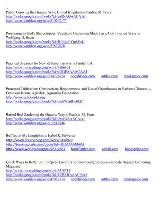 ~
Potato Growing the Organic Way, United Kingdom; by Pauline M. Pears
http://books.google.com/books?id=ea8NAQAACAAJ
http://www.worldcat.org/oclc/810769177


Prospering as God's Sharecropper, Vegetable Gardening Made Easy, God Inspired Ways; by
Wolfgang D. Sauer
http://books.google.com/books?id=HEmjoFYm8PoC
http://www.worldcat.org/oclc/57639878



Practical Organics for New Zealand Farmers; by Trisha Fisk
http://www.librarything.com/work/8186191
http://books.google.com/books?id=vQGFAAAACAAJ
http://www.worldcat.org/oclc/54778654    bookfinder.com        addall.com     booksprice.com


Protected Cultivation: Construction, Requirements and Use of Greenhouses in Various Climates; by
Ernst van Heurn, Agrodok, Agromisa Foundation
http://www.echobooks.org
http://books.google.com/books?id=dwbWz6lUa0kC


Raised Bed Gardening the Organic Way; by Pauline M. Pears
http://books.google.com/books?id=9horAAAACAAJ
http://www.worldcat.org/oclc/12512846


Ruffles on My Longjohns; by Isabel K. Edwards
http://www.librarything.com/work/3498929
http://books.google.com/books?id=-Qt6AAAAMAAJ
http://www.worldcat.org/oclc/8112857       bookfinder.com      addall.com     booksprice.com


Quick Ways to Better Soil: Steps to Ensure Your Gardening Success ; by Rodale Organic Gardening
Magazine
http://www.librarything.com/work/4518711
http://books.google.com/books?id=kCPAHAAACAAJ
http://www.worldcat.org/oclc/47057114      bookfinder.com    addall.com        booksprice.com
 