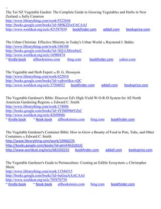 ~
The Tui NZ Vegetable Garden: The Complete Guide to Growing Vegetables and Herbs in New
Zealand; by Sally Cameron
http://www.librarything.com/work/9322644
http://books.google.com/books?id=M8KZZwEACAAJ
http://www.worldcat.org/oclc/421587839   bookfinder.com    addall.com     booksprice.com


The Urban Christian: Effective Ministry in Today's Urban World; by Raymond J. Bakke
http://www.librarything.com/work/348108
http://books.google.com/books?id=XQ-LMlswbicC
http://www.worldcat.org/oclc/16980474
~ Kindle book     allbookstores.com      bing.com      bookfinder.com    yahoo.com


The Vegetable and Herb Expert; by D. G. Hessayon
http://www.librarything.com/work/622014
http://books.google.com/books?id=vq8swHca-vQC
http://www.worldcat.org/oclc/37204022     bookfinder.com      addall.com     booksprice.com


The Vegetable Gardener's Bible: Discover Ed's High-Yield W-O-R-D System for All North
American Gardening Regions; by Edward C. Smith
http://www.librarything.com/work/174886
http://books.google.com/books?id=JYIMJ9hbYZsC
http://www.worldcat.org/oclc/42690086
~ Kindle book     ~ Nook book    allbookstores.com     bing.com   bookfinder.com


The Vegetable Gardener's Container Bible: How to Grow a Bounty of Food in Pots, Tubs, and Other
Containers; by Edward C. Smith
http://www.librarything.com/work/10966276
http://books.google.com/books?id=ptmFAh2zDJUC
http://www.worldcat.org/oclc/681503215      bookfinder.com     addall.com     booksprice.com


The Vegetable Gardener's Guide to Permaculture: Creating an Edible Ecosystem; by Christopher
Shein
http://www.librarything.com/work/13344315
http://books.google.com/books?id=6uGsuAAACAAJ
http://www.worldcat.org/oclc/785870730
~ Kindle book     ~ Nook book    allbookstores.com     bing.com     bookfinder.com
 