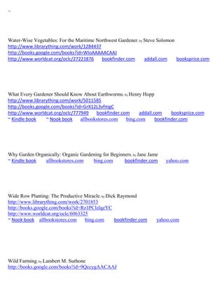 ~




Water-Wise Vegetables: For the Maritime Northwest Gardener; by Steve Solomon
http://www.librarything.com/work/1284437
http://books.google.com/books?id=WloAAAAACAAJ
http://www.worldcat.org/oclc/27221876     bookfinder.com       addall.com    booksprice.com




What Every Gardener Should Know About Earthworms; by Henry Hopp
http://www.librarything.com/work/5011585
http://books.google.com/books?id=GrX12L3vfmgC
http://www.worldcat.org/oclc/777949    bookfinder.com     addall.com     booksprice.com
~ Kindle book    ~ Nook book    allbookstores.com   bing.com      bookfinder.com




Why Garden Organically: Organic Gardening for Beginners; by Jane Jame
~ Kindle book  allbookstores.com     bing.com       bookfinder.com      yahoo.com




Wide Row Planting: The Productive Miracle; by Dick Raymond
http://www.librarything.com/work/2701853
http://books.google.com/books?id=Rz1PClzlqeYC
http://www.worldcat.org/oclc/6063325
~ Nook book allbookstores.com      bing.com      bookfinder.com     yahoo.com




Wild Farming; by Lambert M. Surhone
http://books.google.com/books?id=9QccygAACAAJ
 