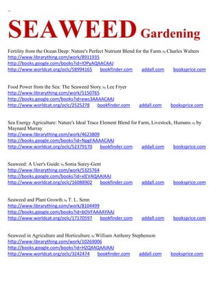 ~




SEAWEED Gardening
Fertility from the Ocean Deep: Nature's Perfect Nutrient Blend for the Farm; by Charles Walters
http://www.librarything.com/work/8911935
http://books.google.com/books?id=IOPyAQAACAAJ
http://www.worldcat.org/oclc/58994165        bookfinder.com       addall.com      booksprice.com


Food Power from the Sea: The Seaweed Story; by Lee Fryer
http://www.librarything.com/work/5150765
http://books.google.com/books?id=ews3AAAACAAJ
http://www.worldcat.org/oclc/2525278    bookfinder.com         addall.com     booksprice.com


Sea Energy Agriculture: Nature's Ideal Trace Element Blend for Farm, Livestock, Humans ; by by
Maynard Murray
http://www.librarything.com/work/4623809
http://books.google.com/books?id=NpgFAAAACAAJ
http://www.worldcat.org/oclc/52379170        bookfinder.com     addall.com      booksprice.com


Seaweed: A User's Guide; by Sonia Surey-Gent
http://www.librarything.com/work/5325764
http://books.google.com/books?id=xlEVAQAAIAAJ
http://www.worldcat.org/oclc/16088902      bookfinder.com       addall.com      booksprice.com


Seaweed and Plant Growth; by T. L. Senn
http://www.librarything.com/work/8104499
http://books.google.com/books?id=bOVFAAAAYAAJ
http://www.worldcat.org/oclc/17170597    bookfinder.com         addall.com      booksprice.com


Seaweed in Agriculture and Horticulture; by William Anthony Stephenson
http://www.librarything.com/work/10269006
http://books.google.com/books?id=HZQXAQAAIAAJ
http://www.worldcat.org/oclc/3242474        bookfinder.com     addall.com     booksprice.com
 