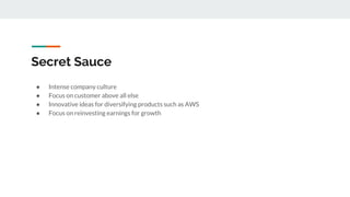 Secret Sauce
● Intense company culture
● Focus on customer above all else
● Innovative ideas for diversifying products such as AWS
● Focus on reinvesting earnings for growth
 