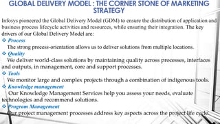 GLOBAL DELIVERY MODEL : THE CORNER STONE OF MARKETING
STRATEGY
Infosys pioneered the Global Delivery Model (GDM) to ensure the distribution of application and
business process lifecycle activities and resources, while ensuring their integration. The key
drivers of our Global Delivery Model are:
 Process
The strong process-orientation allows us to deliver solutions from multiple locations.
 Quality
We deliver world-class solutions by maintaining quality across processes, interfaces
and outputs, in management, core and support processes.
 Tools
We monitor large and complex projects through a combination of indigenous tools.
 Knowledge management
Our Knowledge Management Services help you assess your needs, evaluate
technologies and recommend solutions.
 Program Management
Our project management processes address key aspects across the project life cycle.
 