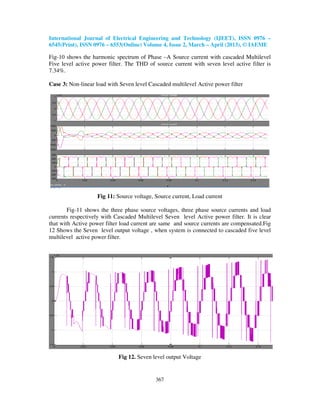 International Journal of Electrical Engineering and Technology (IJEET), ISSN 0976 –
6545(Print), ISSN 0976 – 6553(Online) Volume 4, Issue 2, March – April (2013), © IAEME
367
Fig-10 shows the harmonic spectrum of Phase –A Source current with cascaded Multilevel
Five level active power filter. The THD of source current with seven level active filter is
7.34%.
Case 3: Non-linear load with Seven level Cascaded multilevel Active power filter
Fig 11: Source voltage, Source current, Load current
Fig-11 shows the three phase source voltages, three phase source currents and load
currents respectively with Cascaded Multilevel Seven level Active power filter. It is clear
that with Active power filter load current are same and source currents are compensated.Fig
12 Shows the Seven level output voltage , when system is connected to cascaded five level
multilevel active power filter.
Fig 12. Seven level output Voltage
 