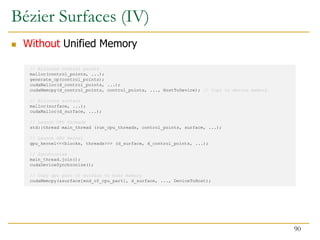 // Allocate control points
malloc(control_points, ...);
generate_cp(control_points);
cudaMalloc(d_control_points, ...);
cudaMemcpy(d_control_points, control_points, ..., HostToDevice); // Copy to device memory
// Allocate surface
malloc(surface, ...);
cudaMalloc(d_surface, ...);
// Launch CPU threads
std::thread main_thread (run_cpu_threads, control_points, surface, ...);
// Launch GPU kernel
gpu_kernel<<<blocks, threads>>> (d_surface, d_control_points, ...);
// Synchronize
main_thread.join();
cudaDeviceSynchronize();
// Copy gpu part of surface to host memory
cudaMemcpy(&surface[end_of_cpu_part], d_surface, ..., DeviceToHost);
Bézier Surfaces (IV)
 Without Unified Memory
90
 