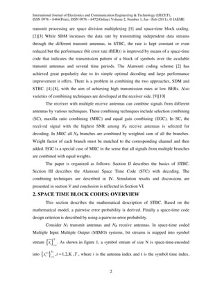 International Journal of Electronics and Communication Engineering & Technology (IJECET),
ISSN 0976 – 6464(Print), ISSN 0976 – 6472(Online) Volume 2, Number 1, Jan - Feb (2011), © IAEME

transmit processing are space division multiplexing [1] and space-time block coding.
[2][3] While SDM increases the data rate by transmitting independent data streams
through the different transmit antennas, in STBC, the rate is kept constant or even
reduced but the performance (bit error rate (BER)) is improved by means of a space-time
code that indicates the transmission pattern of a block of symbols over the available
transmit antennas and several time periods. The Alamouti coding scheme [2] has
achieved great popularity due to its simple optimal decoding and large performance
improvement it offers. There is a problem in combining the two approaches, SDM and
STBC. [4]-[8], with the aim of achieving high transmission rates at low BERs. Also
varieties of combining techniques are developed at the receiver side. [9][10]
        The receiver with multiple receive antennas can combine signals from different
antennas by various techniques. These combining techniques include selection combining
(SC), maxilla ratio combining (MRC) and equal gain combining (EGC). In SC, the
received signal with the highest SNR among NR receive antennas is selected for
decoding. In MRC all NR branches are combined by weighted sum of all the branches.
Weight factor of each branch must be matched to the corresponding channel and then
added. EGC is a special case of MRC in the sense that all signals from multiple branches
are combined with equal weights.
        The paper is organized as follows: Section II describes the basics of STBC.
Section III describes the Alamouti Space Time Code (STC) with decoding. The
combining techniques are described in IV. Simulation results and discussions are
presented in section V and conclusion is reflected in Section VI.
2. SPACE TIME BLOCK CODES: OVERVIEW
        This section describes the mathematical description of STBC. Based on the
mathematical model, a pairwise error probability is derived. Finally a space-time code
design criterion is described by using a pairwise error probability.
        Consider NT transmit antennas and NR receive antennas. In space-time coded
Multiple Input Multiple Output (MIMO) systems, bit streams is mapped into symbol
              N
        { }
stream xi
             i =1
                    . As shown in figure 1, a symbol stream of size N is space-time-encoded

           NT
into { xi(t ) } , t = 1, 2, K , T , where i is the antenna index and t is the symbol time index.
           i =1




                                                2
 