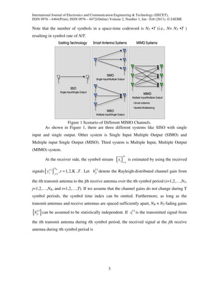 International Journal of Electronics and Communication Engineering & Technology (IJECET),
ISSN 0976 – 6464(Print), ISSN 0976 – 6472(Online) Volume 2, Number 1, Jan - Feb (2011), © IAEME

Note that the number of symbols in a space-time codeword is NT •T (i.e., N= NT •T )
resulting in symbol rate of N/T.




                      Figure 1 Scenario of Different MIMO Channels.
           As shown in Figure 1, there are three different systems like SISO with single
input and single output. Other system is Single Input Multiple Output (SIMO) and
Multiple input Single Output (MISO). Third system is Multiple Input, Multiple Output
(MIMO) system.
                                                                        N
           At the receiver side, the symbol stream               {x }
                                                                   i
                                                                       i =1
                                                                              is estimated by using the received

                      NR
signals { y (jt ) }          , t = 1, 2, K , T . Let h(jit ) denote the Rayleigh-distributed channel gain from
                      j =1


the ith transmit antenna to the jth receive antenna over the tth symbol period (i=1,2,…,NT,
j=1,2,…,NR, and t=1,2,…,T). If we assume that the channel gains do not change during T
symbol periods, the symbol time index can be omtted. Furthermore, as long as the
transmit antennas and receive antennas are spaced sufficiently apart, NR × NT fading gains

{h( ) } can be assumed to be statistically independent. If x( ) is the transmitted signal from
     t
    ji                                                                          i
                                                                                    t



the ith transmit antenna during tth symbol period, the received signal at the jth receive
antenna during tth symbol period is




                                                            3
 