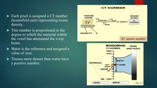  Each pixel is assigned a CT number
(hounsfield unit) representing tissue
density.
 This number is proportional to the
degree to which the material within
the voxel has attenuated the x-ray
beam.
 Water is the reference and assigned a
value of zero.
 Tissues more denser than water have
a positive number.
 