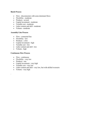 Batch Process

    •   Flow - disconnected, with some dominant flows
    •   Flexibility - moderate
    •   Products - several
    •   Capital investment - moderate
    •   Variable cost - moderate
    •   Labor content and skill - moderate
    •   Volume - moderate

Assembly Line Process

    •   Flow - connected line
    •   Flexibility - low
    •   Products - a few
    •   Capital investment - high
    •   Variable cost - low
    •   Labor content and skill - low
    •   Volume - high

Continuous Flow Process

    •   Flow - continuous
    •   Flexibility - very low
    •   Products - one
    •   Capital investment - very high
    •   Variable cost - very low
    •   Labor content and skill - very low, but with skilled overseers
    •   Volume - very high

.
 