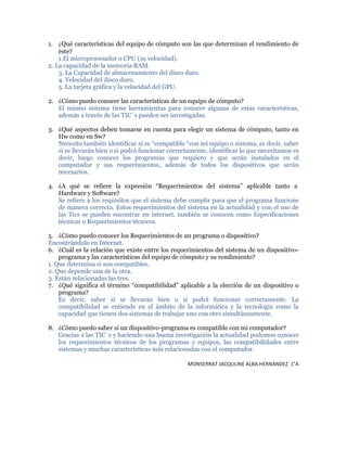1. ¿Qué características del equipo de cómputo son las que determinan el rendimiento de
éste?
1.El microprocesador o CPU (su velocidad).
2. La capacidad de la memoria RAM.
3. La Capacidad de almacenamiento del disco duro.
4. Velocidad del disco duro.
5. La tarjeta gráfica y la velocidad del GPU.
2. ¿Cómo puedo conocer las características de un equipo de cómputo?
El mismo sistema tiene herramientas para conocer algunas de estas características,
además a través de las TIC´s pueden ser investigadas.
3. ¿Qué aspectos deben tomarse en cuenta para elegir un sistema de cómputo, tanto en
Hw como en Sw?
Necesito también identificar si es “compatible “con mi equipo o sistema, es decir, saber
si se llevarán bien o si podrá funcionar correctamente, identificar lo que necesitamos es
decir, luego conocer los programas que requiero y que serán instalados en el
computador y sus requerimientos, además de todos los dispositivos que serán
necesarios.
4. ¿A qué se refiere la expresión “Requerimientos del sistema” aplicable tanto a
Hardware y Software?
Se refiere a los requisitos que el sistema debe cumplir para que el programa funcione
de manera correcta. Estos requerimientos del sistema en la actualidad y con el uso de
las Tics se pueden encontrar en internet, también se conocen como Especificaciones
técnicas o Requerimientos técnicos.
5. ¿Cómo puedo conocer los Requerimientos de un programa o dispositivo?
Encontrándolo en Internet.
6. ¿Cuál es la relación que existe entre los requerimientos del sistema de un dispositivo-
programa y las características del equipo de cómputo y su rendimiento?
1. Que determina si son compatibles.
2. Que depende una de la otra.
3. Están relacionadas las tres.
7. ¿Qué significa el término “compatibilidad” aplicable a la elección de un dispositivo o
programa?
Es decir, saber si se llevarán bien o si podrá funcionar correctamente. La
compatibilidad se entiende en el ámbito de la informática y la tecnología como la
capacidad que tienen dos sistemas de trabajar uno con otro simultáneamente.
8. ¿Cómo puedo saber si un dispositivo-programa es compatible con mi computador?
Gracias a las TIC´s y haciendo una buena investigación la actualidad podemos conocer
los requerimientos técnicos de los programas y equipos, las compatibilidades entre
sistemas y muchas características más relacionadas con el computador.
MONSERRAT JACQULINE ALBA HERNANDEZ 1°A
 
