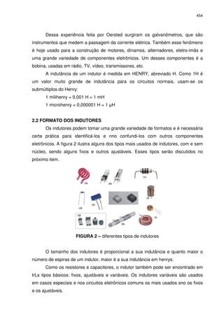 454




      Dessa experiência feita por Oersted surgiram os galvanômetros, que são
instrumentos que medem a passagem da corrente elétrica. Também esse fenômeno
é hoje usado para a construção de motores, dínamos, alternadores, eletro-imãs e
uma grande variedade de componentes eletrônicos. Um desses componentes é a
bobina, usadas em rádio, TV, vídeo, transmissores, etc.
      A indutância de um indutor é medida em HENRY, abreviado H. Como 1H é
um valor muito grande de indutância para os circuitos normais, usam-se os
submúltiplos do Henry:
      1 milihenry = 0,001 H = 1 mH
      1 microhenry = 0,000001 H = 1 H


2.2 FORMATO DOS INDUTORES
      Os indutores podem tomar uma grande variedade de formatos e é necessária
certa prática para identificá-los e nno confundi-los com outros componentes
eletrônicos. A figura 2 ilustra alguns dos tipos mais usados de indutores, com e sem
núcleo, sendo alguns fixos e outros ajustáveis. Esses tipos serão discutidos no
próximo item.




                     FIGURA 2 – diferentes tipos de indutores


      O tamanho dos indutores é proporcional a sua indutância e quanto maior o
número de espiras de um indutor, maior é a sua indutância em henrys.
      Como os resistores e capacitores, o indutor também pode ser encontrado em
trLs tipos básicos: fixos, ajustáveis e variáveis. Os indutores variáveis são usados
em casos especiais e nos circuitos eletrônicos comuns os mais usados sno os fixos
e os ajustáveis.
 