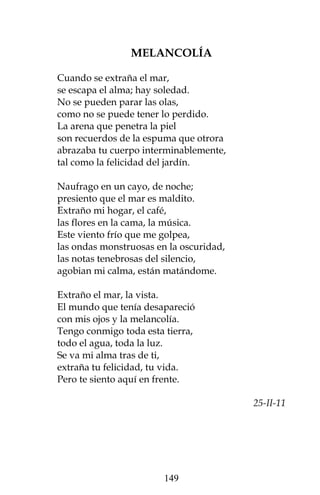MELANCOLÍA

Cuando se extraña el mar,
se escapa el alma; hay soledad.
No se pueden parar las olas,
como no se puede tener lo perdido.
La arena que penetra la piel
son recuerdos de la espuma que otrora
abrazaba tu cuerpo interminablemente,
tal como la felicidad del jardín.

Naufrago en un cayo, de noche;
presiento que el mar es maldito.
Extraño mi hogar, el café,
las flores en la cama, la música.
Este viento frío que me golpea,
las ondas monstruosas en la oscuridad,
las notas tenebrosas del silencio,
agobian mi calma, están matándome.

Extraño el mar, la vista.
El mundo que tenía desapareció
con mis ojos y la melancolía.
Tengo conmigo toda esta tierra,
todo el agua, toda la luz.
Se va mi alma tras de ti,
extraña tu felicidad, tu vida.
Pero te siento aquí en frente.

                                         25-II-11




                        149
 