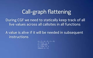 Call-graph flattening
During CGF we need to statically keep track of all
 live values across all callsites in all functions

A value is alive if it will be needed in subsequent
  instructions
                     A = 5, B = 9, C = 0;
                     // live: A, B
                     C = sqrt(B);
                     // live: A, C
                     return A + C;
 