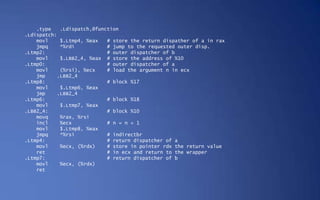 .type    .Ldispatch,@function
.Ldispatch:
    movl     $.Ltmp4, %eax   # store the return dispather of a in rax
    jmpq     *%rdi           # jump to the requested outer disp.
.Ltmp2:                      # outer dispatcher of b
    movl     $.LBB2_4, %eax # store the address of %10
.Ltmp0:                      # outer dispatcher of a
    movl     (%rsi), %ecx    # load the argument n in ecx
    jmp     .LBB2_4
.Ltmp8:                      # block %17
    movl     $.Ltmp6, %eax
    jmp     .LBB2_4
.Ltmp6:                      # block %18
    movl     $.Ltmp7, %eax
.LBB2_4:                     # block %10
    movq     %rax, %rsi
    incl     %ecx            # n = n + 1
    movl     $.Ltmp8, %eax
    jmpq     *%rsi           # indirectbr
.Ltmp4:                      # return dispatcher of a
    movl     %ecx, (%rdx)    # store in pointer rdx the return value
    ret                      # in ecx and return to the wrapper
.Ltmp7:                      # return dispatcher of b
    movl     %ecx, (%rdx)
    ret
 