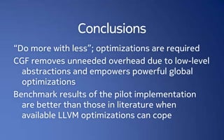 Conclusions
“Do more with less”; optimizations are required
CGF removes unneeded overhead due to low-level
  abstractions and empowers powerful global
  optimizations
Benchmark results of the pilot implementation
  are better than those in literature when
  available LLVM optimizations can cope
 