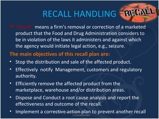 RECALL HANDLING
 ‘‘Recall’’ means a firm’s removal or correction of a marketed
product that the Food and Drug Administration considers to
be in violation of the laws it administers and against which
the agency would initiate legal action, e.g., seizure.
The main objectives of this recall plan are:
• Stop the distribution and sale of the affected product.
• Effectively notify Management, customers and regulatory
authority.
• Efficiently remove the affected product from the
marketplace, warehouse and/or distribution areas.
• Dispose and Conduct a root cause analysis and report the
effectiveness and outcome of the recall.
• Implement a corrective action plan to prevent another recall.shoab.malek@gmail.com
+919638069084
 