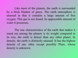 Like most of the planets, the earth is surrounded by a thick blanket of gases. The earth atmosphere is unusual in that it contains a large amount of free oxygen. This gas is not found. Its appreciable amount of water it possesses.  The one characteristics of the earth that makes it stand out among the planets is its weight compared to its size, the earth is denser than any other planet. In density, the earth is distinctly unusual. It has the highest density of any other except possibly Pluto, whose density is unknown. 