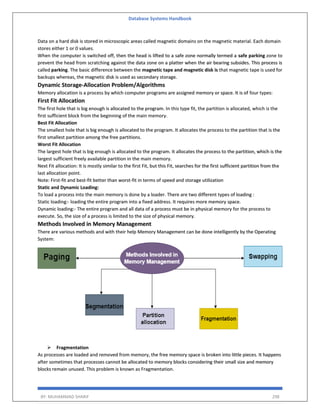Database Systems Handbook
BY: MUHAMMAD SHARIF 298
Data on a hard disk is stored in microscopic areas called magnetic domains on the magnetic material. Each domain
stores either 1 or 0 values.
When the computer is switched off, then the head is lifted to a safe zone normally termed a safe parking zone to
prevent the head from scratching against the data zone on a platter when the air bearing subsides. This process is
called parking. The basic difference between the magnetic tape and magnetic disk is that magnetic tape is used for
backups whereas, the magnetic disk is used as secondary storage.
Dynamic Storage-Allocation Problem/Algorithms
Memory allocation is a process by which computer programs are assigned memory or space. It is of four types:
First Fit Allocation
The first hole that is big enough is allocated to the program. In this type fit, the partition is allocated, which is the
first sufficient block from the beginning of the main memory.
Best Fit Allocation
The smallest hole that is big enough is allocated to the program. It allocates the process to the partition that is the
first smallest partition among the free partitions.
Worst Fit Allocation
The largest hole that is big enough is allocated to the program. It allocates the process to the partition, which is the
largest sufficient freely available partition in the main memory.
Next Fit allocation: It is mostly similar to the first Fit, but this Fit, searches for the first sufficient partition from the
last allocation point.
Note: First-fit and best-fit better than worst-fit in terms of speed and storage utilization
Static and Dynamic Loading:
To load a process into the main memory is done by a loader. There are two different types of loading :
Static loading:- loading the entire program into a fixed address. It requires more memory space.
Dynamic loading:- The entire program and all data of a process must be in physical memory for the process to
execute. So, the size of a process is limited to the size of physical memory.
Methods Involved in Memory Management
There are various methods and with their help Memory Management can be done intelligently by the Operating
System:
 Fragmentation
As processes are loaded and removed from memory, the free memory space is broken into little pieces. It happens
after sometimes that processes cannot be allocated to memory blocks considering their small size and memory
blocks remain unused. This problem is known as Fragmentation.
 
