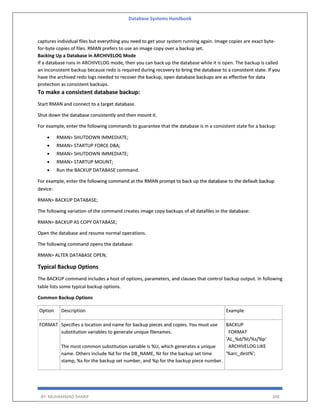 Database Systems Handbook
BY: MUHAMMAD SHARIF 348
captures individual files but everything you need to get your system running again. Image copies are exact byte-
for-byte copies of files. RMAN prefers to use an image copy over a backup set.
Backing Up a Database in ARCHIVELOG Mode
If a database runs in ARCHIVELOG mode, then you can back up the database while it is open. The backup is called
an inconsistent backup because redo is required during recovery to bring the database to a consistent state. If you
have the archived redo logs needed to recover the backup, open database backups are as effective for data
protection as consistent backups.
To make a consistent database backup:
Start RMAN and connect to a target database.
Shut down the database consistently and then mount it.
For example, enter the following commands to guarantee that the database is in a consistent state for a backup:
 RMAN> SHUTDOWN IMMEDIATE;
 RMAN> STARTUP FORCE DBA;
 RMAN> SHUTDOWN IMMEDIATE;
 RMAN> STARTUP MOUNT;
 Run the BACKUP DATABASE command.
For example, enter the following command at the RMAN prompt to back up the database to the default backup
device:
RMAN> BACKUP DATABASE;
The following variation of the command creates image copy backups of all datafiles in the database:
RMAN> BACKUP AS COPY DATABASE;
Open the database and resume normal operations.
The following command opens the database:
RMAN> ALTER DATABASE OPEN;
Typical Backup Options
The BACKUP command includes a host of options, parameters, and clauses that control backup output. In following
table lists some typical backup options.
Common Backup Options
Option Description Example
FORMAT Specifies a location and name for backup pieces and copies. You must use
substitution variables to generate unique filenames.
The most common substitution variable is %U, which generates a unique
name. Others include %d for the DB_NAME, %t for the backup set time
stamp, %s for the backup set number, and %p for the backup piece number.
BACKUP
FORMAT
'AL_%d/%t/%s/%p'
ARCHIVELOG LIKE
'%arc_dest%';
 