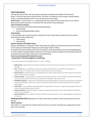Database Systems Handbook
BY: MUHAMMAD SHARIF 226
Hash Organization
Hashing uses hash functions with search keys as parameters to generate the address of a data record.
Bucket − A hash file stores data in bucket format. The bucket is considered a unit of storage. A bucket typically
stores one complete disk block, which in turn can store one or more records.
Hash Function − A hash function, h, is a mapping function that maps all the set of search keys K to the address
where actual records are placed. It is a function from search keys to bucket addresses.
Types of Hashing Techniques
There are mainly two types of SQL hashing methods/techniques:
1 Static Hashing
2 Dynamic Hashing/Extendible hashing
Static Hashing
In static hashing, when a search-key value is provided, the hash function always computes the same address.
Static hashing is further divided into:
1. Open hashing
2. Close hashing.
Dynamic Hashing or Extendible hashing
Dynamic hashing offers a mechanism in which data buckets are added and removed dynamically and on demand.
In this hashing, the hash function helps you to create a large number of values.
The problem with static hashing is that it does not expand or shrink dynamically as the size of the database grows
or shrinks. Dynamic hashing provides a mechanism in which data buckets are added and removed dynamically and
on-demand. Dynamic hashing is also known as extended hashing.
Key terms when dealing with hashing the records
Hashing function h(r) Mapping from the index’s search key to a bucket in which the (data entry for) record r
belongs.
What is Collision?
Hash collision is a state when the resultant hashes from two or more data in the data set, wrongly map the same
place in the hash table.
 