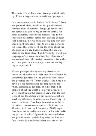 The roots of our disconnect from practical util-
ity. From a layperson or practitioner perspec-
tive, we academics do indeed “talk funny.” From
our point of view, we do so for good reasons.
Parsimonious theoretical language saves time
and space and (we hope) enhances clarity for
other scholars; theoretical notions tend to be
specified in abstract terms that capture concep-
tual meaning. Yet we should recognize that our
specialized language tends to distance us from
the issues that generated the theories about the
phenomena we are trying to describe and ex-
plain in the first place. Put differently, our distal
language often seems to elide the relevance of
our second-order theoretical constructs from the
proximal parties whose experience we are try-
ing to explicate.4
Worse, perhaps, the increasing distance be-
tween our theories and their practice referents is
sometimes justified on the grounds that theory
and practice are “different worlds” and need not
have a close relationship (as implied by the
Ph.D. admissions debate). The difference of
opinion about the worth of a given academic
article highlights the common view that the sub-
jects of our theorizing do not seem to attribute
much significance or value to our theorizing—a
nontrivial issue if we hope to enact an influen-
tial stance toward our adaptive role in society.
Shapiro, Kirkman, and Courtney (2007) argue
that there are actually two sources for this “talk-
ing past each other” dynamic between scholars
and practitioners, which they term the lost be-
fore translation problem (ideas that are essen-
 